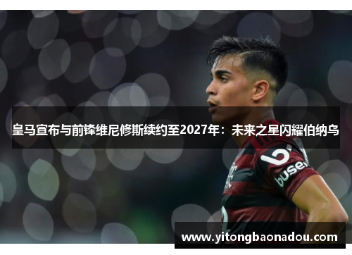 皇马宣布与前锋维尼修斯续约至2027年：未来之星闪耀伯纳乌
