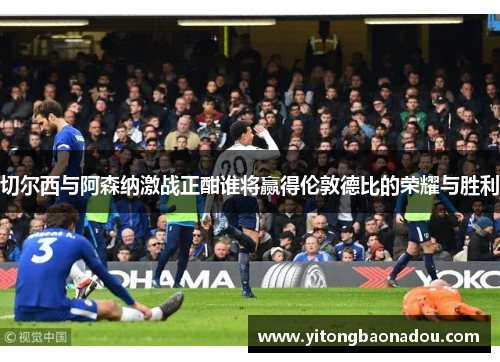 切尔西与阿森纳激战正酣谁将赢得伦敦德比的荣耀与胜利