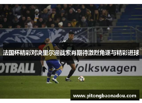 法国杯精彩对决里尔迎战索肖期待激烈角逐与精彩进球