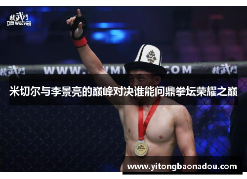 米切尔与李景亮的巅峰对决谁能问鼎拳坛荣耀之巅