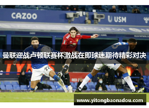 曼联迎战卢顿联赛杯激战在即球迷期待精彩对决