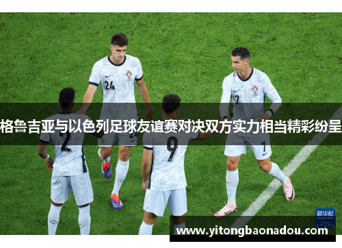 格鲁吉亚与以色列足球友谊赛对决双方实力相当精彩纷呈